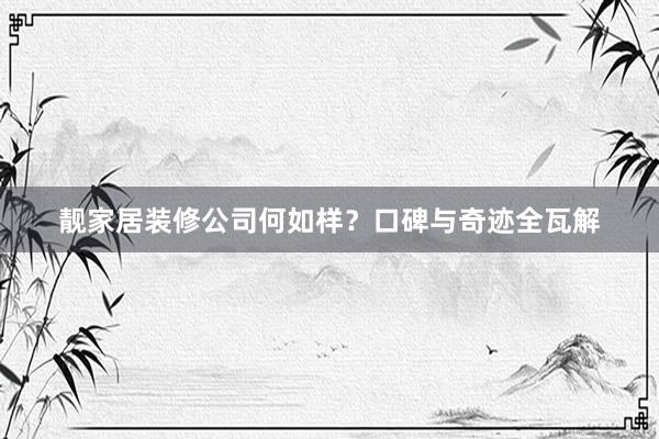 靓家居装修公司何如样？口碑与奇迹全瓦解